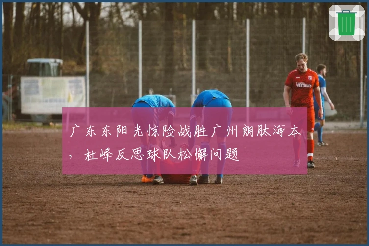 广东东阳光惊险战胜广州朗肽海本，杜峰反思球队松懈问题