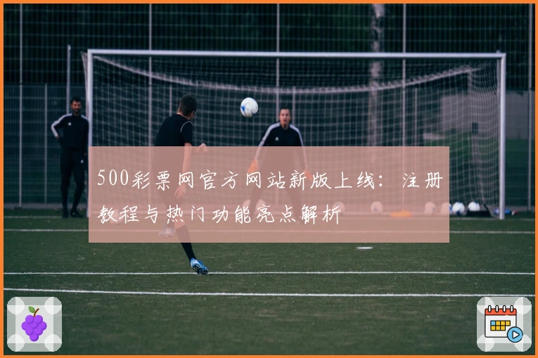 500彩票网官方网站新版上线：注册教程与热门功能亮点解析