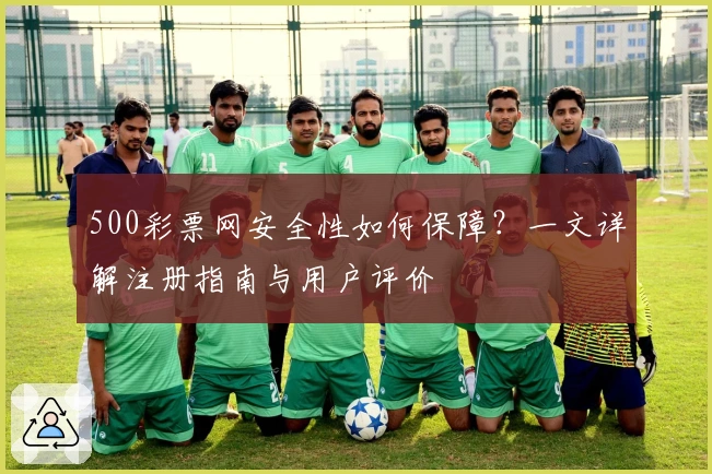 500彩票网安全性如何保障？一文详解注册指南与用户评价