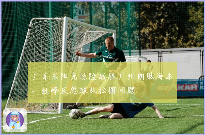 广东东阳光惊险战胜广州朗肽海本，杜峰反思球队松懈问题