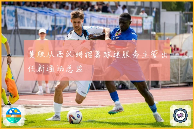 曼联从西汉姆招募球迷服务主管出任新通讯总监