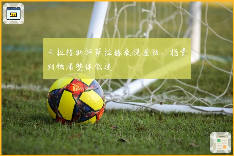 卡拉格批评萨拉赫表现差劲，指责利物浦整体低迷