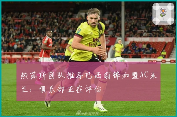 热苏斯团队推荐巴西前锋加盟AC米兰，俱乐部正在评估