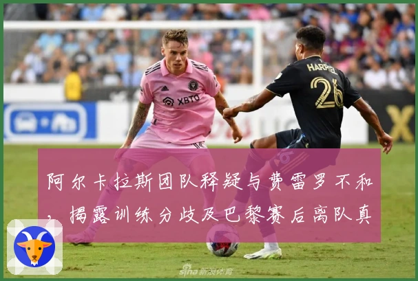 阿尔卡拉斯团队释疑与费雷罗不和，揭露训练分歧及巴黎赛后离队真相