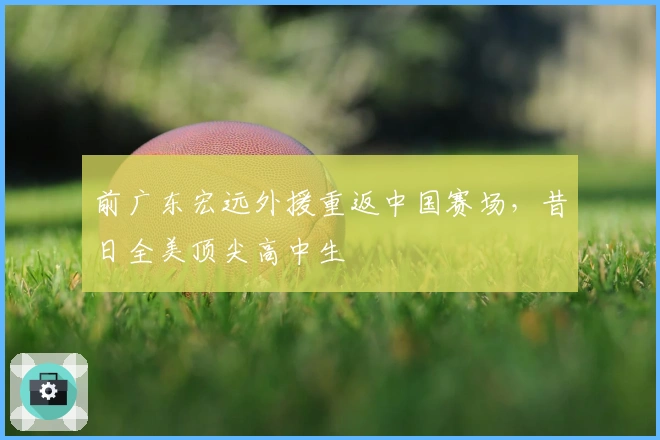 前广东宏远外援重返中国赛场，昔日全美顶尖高中生